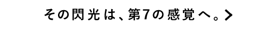 その閃光は、第７の感覚へ。